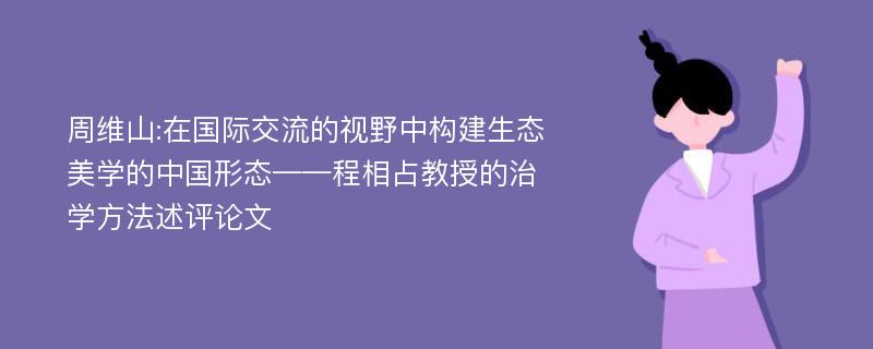 周维山:在国际交流的视野中构建生态美学的中国形态——程相占教授的治学方法述评论文