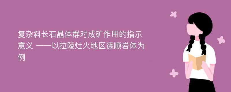 复杂斜长石晶体群对成矿作用的指示意义 ——以拉陵灶火地区德顺岩体为例