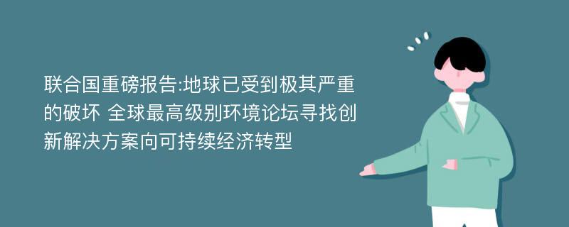 联合国重磅报告:地球已受到极其严重的破坏 全球最高级别环境论坛寻找创新解决方案向可持续经济转型