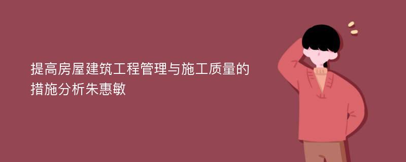 提高房屋建筑工程管理与施工质量的措施分析朱惠敏