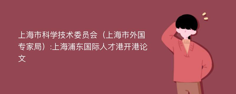 上海市科学技术委员会（上海市外国专家局）:上海浦东国际人才港开港论文