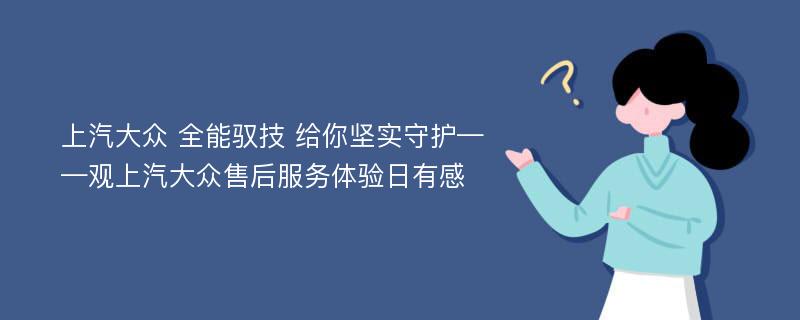 上汽大众 全能驭技 给你坚实守护——观上汽大众售后服务体验日有感