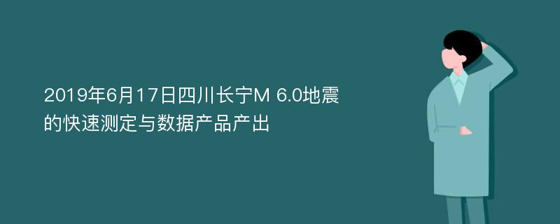 2019年6月17日四川长宁M 6.0地震的快速测定与数据产品产出