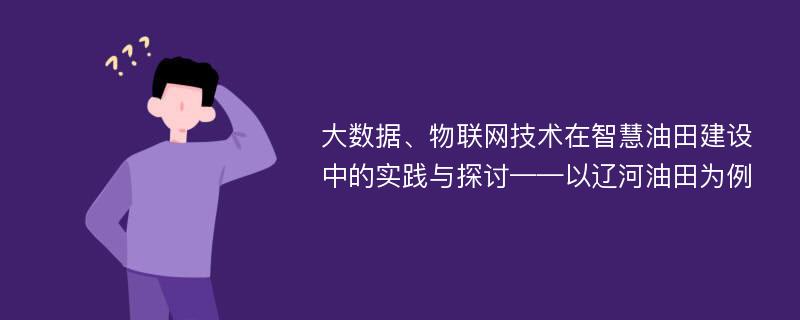 大数据、物联网技术在智慧油田建设中的实践与探讨——以辽河油田为例