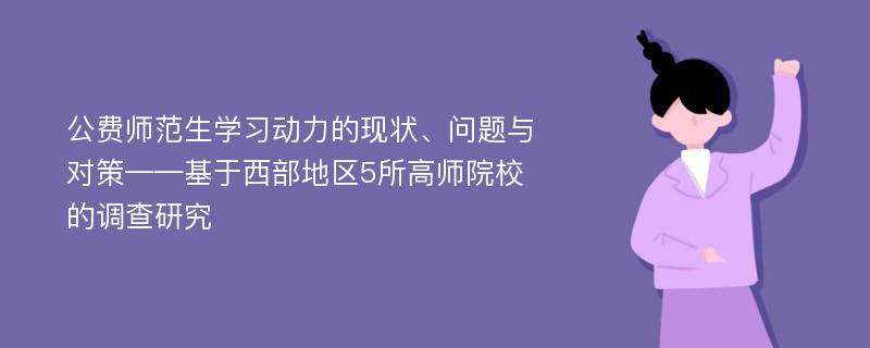 公费师范生学习动力的现状、问题与对策——基于西部地区5所高师院校的调查研究