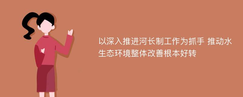 以深入推进河长制工作为抓手 推动水生态环境整体改善根本好转