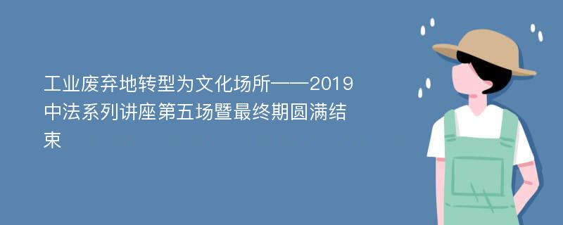 工业废弃地转型为文化场所——2019中法系列讲座第五场暨最终期圆满结束