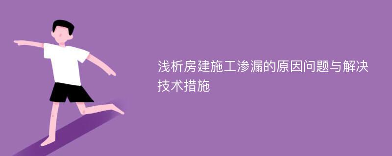 浅析房建施工渗漏的原因问题与解决技术措施