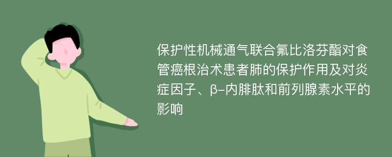 保护性机械通气联合氟比洛芬酯对食管癌根治术患者肺的保护作用及对炎症因子、β-内腓肽和前列腺素水平的影响