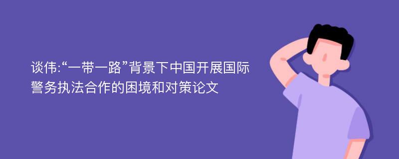 谈伟:“一带一路”背景下中国开展国际警务执法合作的困境和对策论文