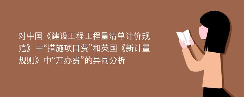 对中国《建设工程工程量清单计价规范》中“措施项目费”和英国《新计量规则》中“开办费”的异同分析