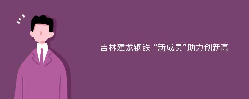 吉林建龙钢铁 “新成员”助力创新高