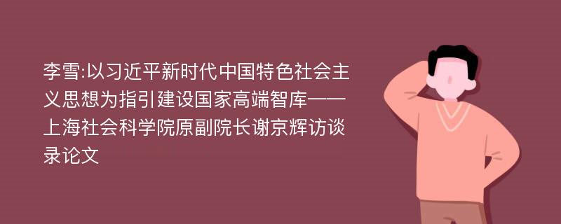 李雪:以习近平新时代中国特色社会主义思想为指引建设国家高端智库——上海社会科学院原副院长谢京辉访谈录论文