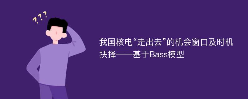 我国核电“走出去”的机会窗口及时机抉择——基于Bass模型