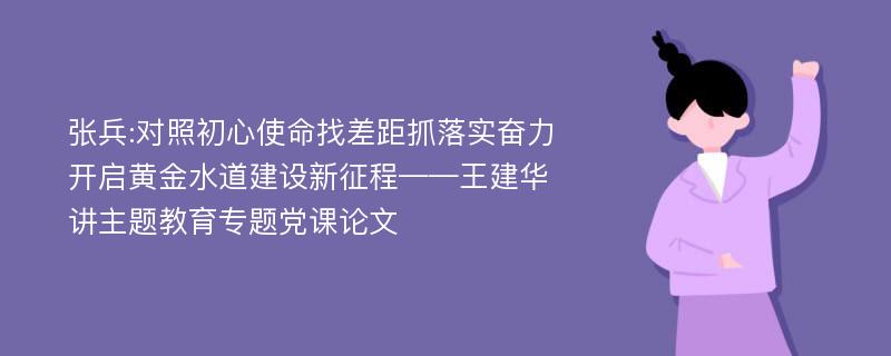 张兵:对照初心使命找差距抓落实奋力开启黄金水道建设新征程——王建华讲主题教育专题党课论文