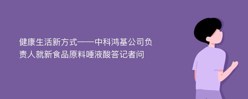 健康生活新方式——中科鸿基公司负责人就新食品原料唾液酸答记者问