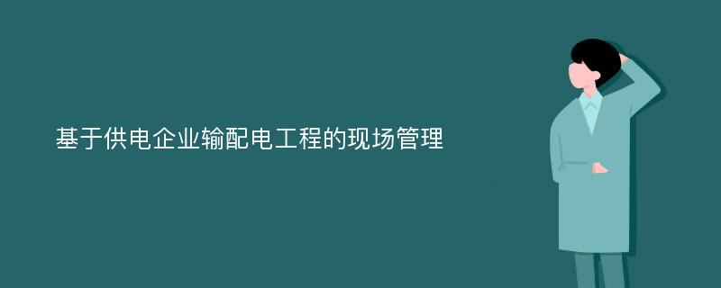 基于供电企业输配电工程的现场管理