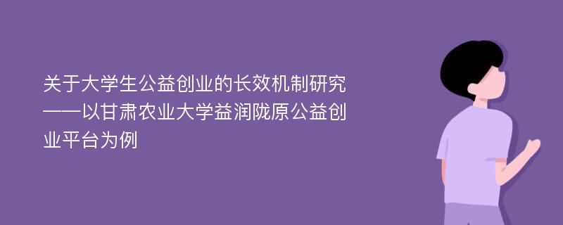 关于大学生公益创业的长效机制研究——以甘肃农业大学益润陇原公益创业平台为例