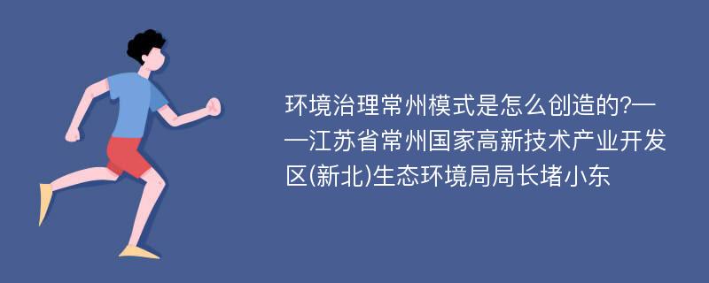 环境治理常州模式是怎么创造的?——江苏省常州国家高新技术产业开发区(新北)生态环境局局长堵小东