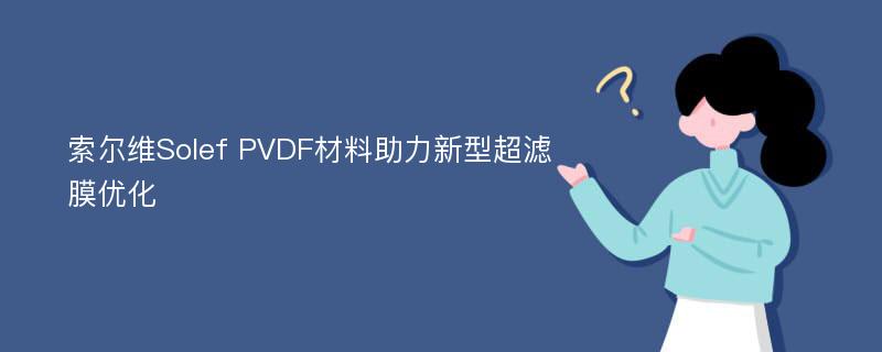 索尔维Solef PVDF材料助力新型超滤膜优化