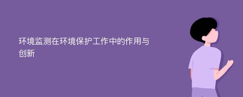 环境监测在环境保护工作中的作用与创新