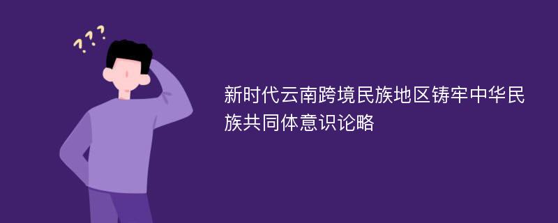 新时代云南跨境民族地区铸牢中华民族共同体意识论略