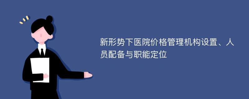 新形势下医院价格管理机构设置、人员配备与职能定位