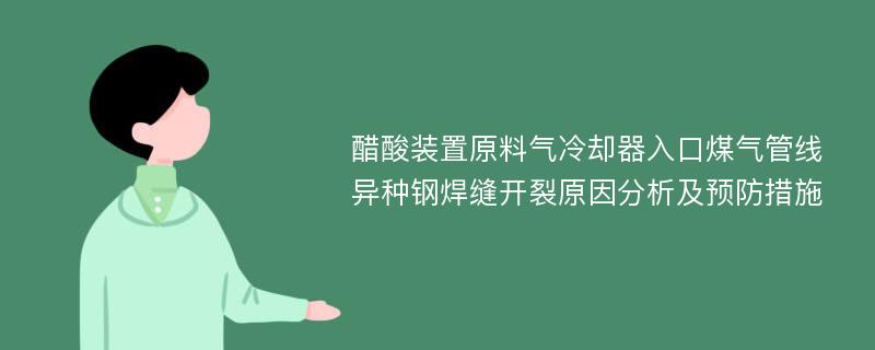 醋酸装置原料气冷却器入口煤气管线异种钢焊缝开裂原因分析及预防措施