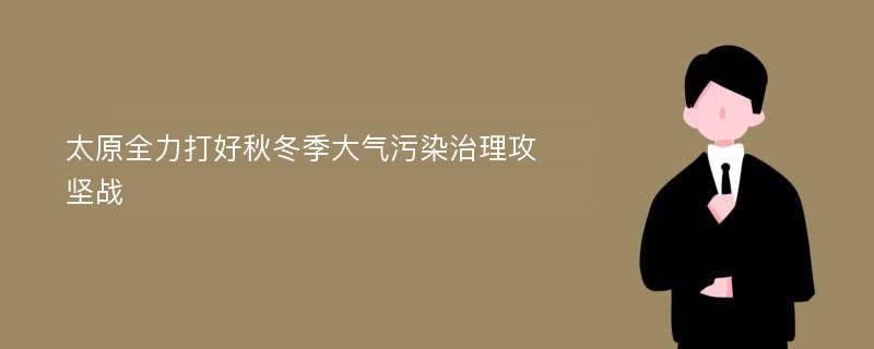 太原全力打好秋冬季大气污染治理攻坚战