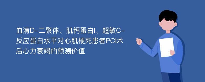 血清D-二聚体、肌钙蛋白I、超敏C-反应蛋白水平对心肌梗死患者PCI术后心力衰竭的预测价值