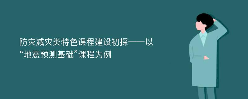 防灾减灾类特色课程建设初探——以“地震预测基础”课程为例