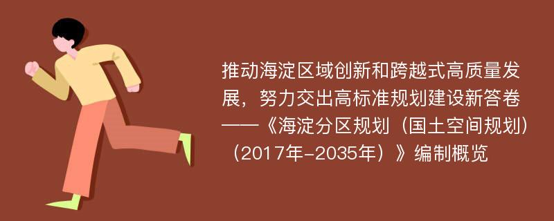 推动海淀区域创新和跨越式高质量发展，努力交出高标准规划建设新答卷——《海淀分区规划（国土空间规划）（2017年-2035年）》编制概览