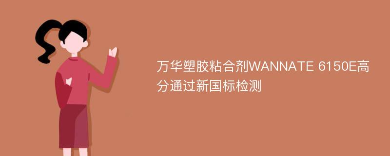 万华塑胶粘合剂WANNATE 6150E高分通过新国标检测