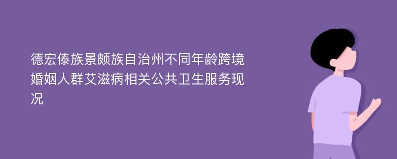 德宏傣族景颇族自治州不同年龄跨境婚姻人群艾滋病相关公共卫生服务现况