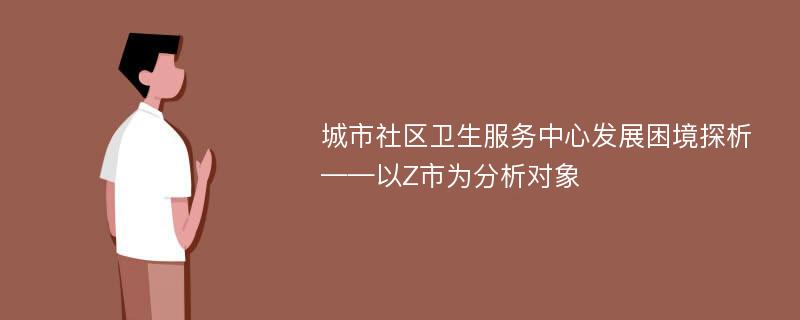 城市社区卫生服务中心发展困境探析——以Z市为分析对象