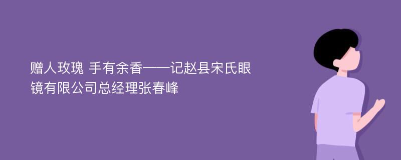 赠人玫瑰 手有余香——记赵县宋氏眼镜有限公司总经理张春峰