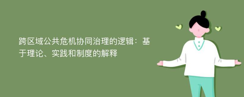 跨区域公共危机协同治理的逻辑：基于理论、实践和制度的解释