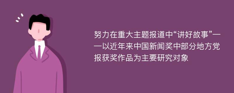 努力在重大主题报道中“讲好故事”——以近年来中国新闻奖中部分地方党报获奖作品为主要研究对象