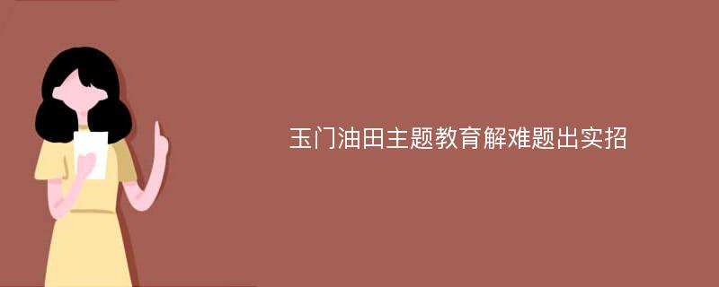 玉门油田主题教育解难题出实招