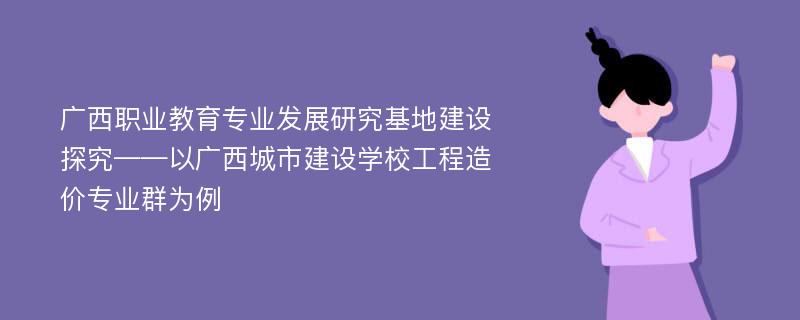 广西职业教育专业发展研究基地建设探究——以广西城市建设学校工程造价专业群为例