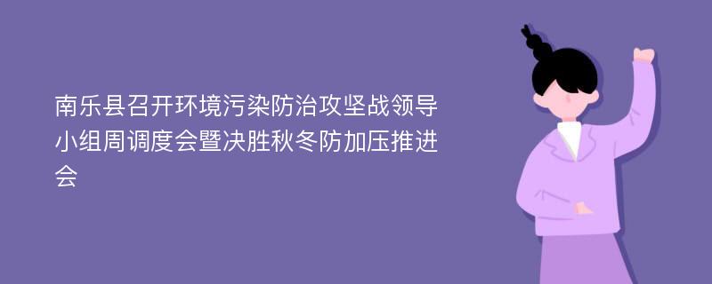 南乐县召开环境污染防治攻坚战领导小组周调度会暨决胜秋冬防加压推进会