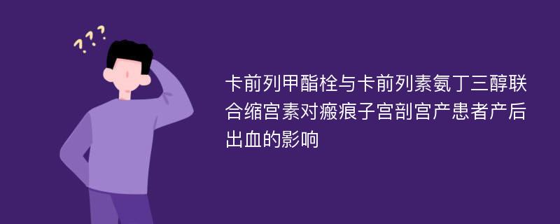 卡前列甲酯栓与卡前列素氨丁三醇联合缩宫素对瘢痕子宫剖宫产患者产后出血的影响