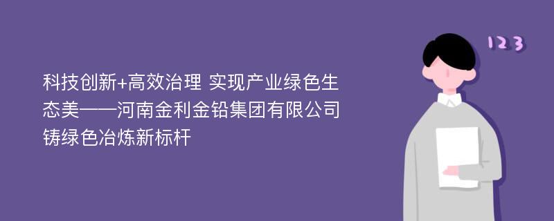 科技创新+高效治理 实现产业绿色生态美——河南金利金铅集团有限公司铸绿色冶炼新标杆