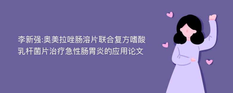 李新强:奥美拉唑肠溶片联合复方嗜酸乳杆菌片治疗急性肠胃炎的应用论文