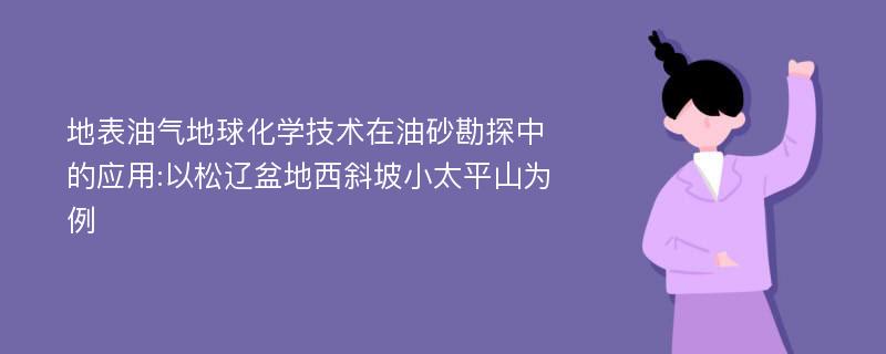 地表油气地球化学技术在油砂勘探中的应用:以松辽盆地西斜坡小太平山为例