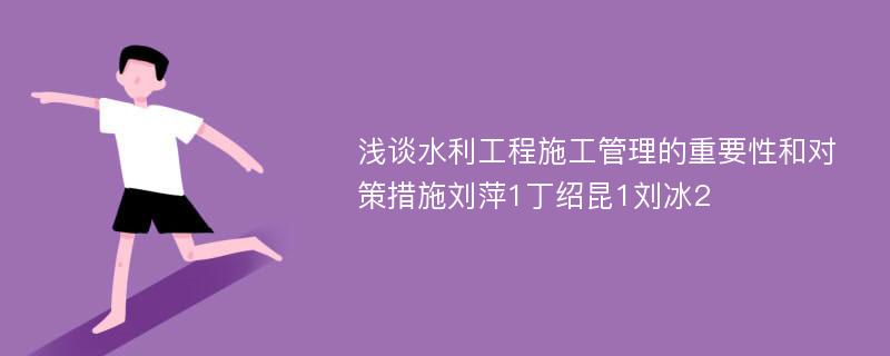 浅谈水利工程施工管理的重要性和对策措施刘萍1丁绍昆1刘冰2