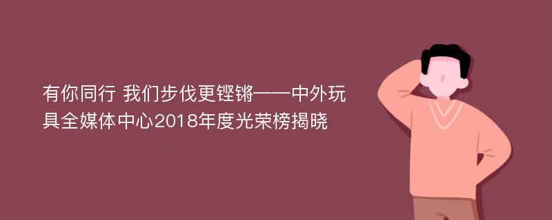 有你同行 我们步伐更铿锵——中外玩具全媒体中心2018年度光荣榜揭晓