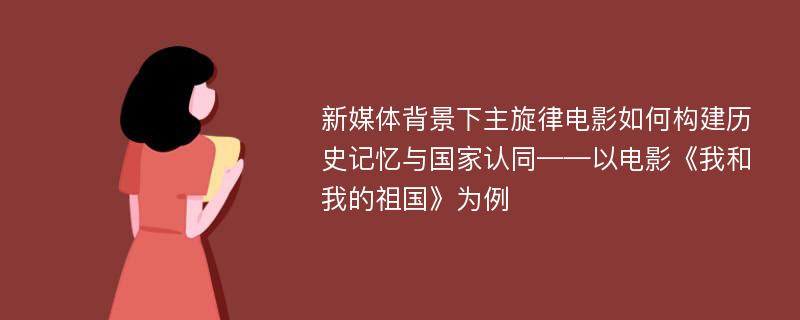 新媒体背景下主旋律电影如何构建历史记忆与国家认同——以电影《我和我的祖国》为例