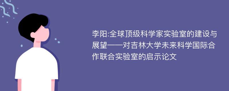 李阳:全球顶级科学家实验室的建设与展望——对吉林大学未来科学国际合作联合实验室的启示论文