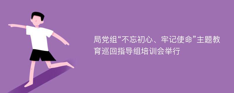 局党组“不忘初心、牢记使命”主题教育巡回指导组培训会举行